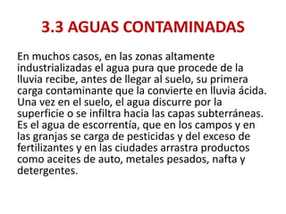 3.3 AGUAS CONTAMINADAS
En muchos casos, en las zonas altamente
industrializadas el agua pura que procede de la
lluvia recibe, antes de llegar al suelo, su primera
carga contaminante que la convierte en lluvia ácida.
Una vez en el suelo, el agua discurre por la
superficie o se infiltra hacia las capas subterráneas.
Es el agua de escorrentía, que en los campos y en
las granjas se carga de pesticidas y del exceso de
fertilizantes y en las ciudades arrastra productos
como aceites de auto, metales pesados, nafta y
detergentes.
 
