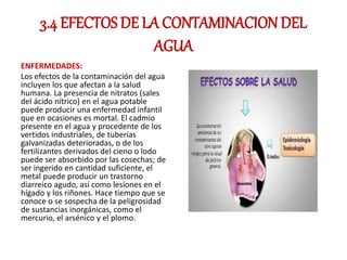 3.4 EFECTOS DE LA CONTAMINACION DEL
AGUA
ENFERMEDADES:
Los efectos de la contaminación del agua
incluyen los que afectan a la salud
humana. La presencia de nitratos (sales
del ácido nítrico) en el agua potable
puede producir una enfermedad infantil
que en ocasiones es mortal. El cadmio
presente en el agua y procedente de los
vertidos industriales, de tuberías
galvanizadas deterioradas, o de los
fertilizantes derivados del cieno o lodo
puede ser absorbido por las cosechas; de
ser ingerido en cantidad suficiente, el
metal puede producir un trastorno
diarreico agudo, así como lesiones en el
hígado y los riñones. Hace tiempo que se
conoce o se sospecha de la peligrosidad
de sustancias inorgánicas, como el
mercurio, el arsénico y el plomo.
 