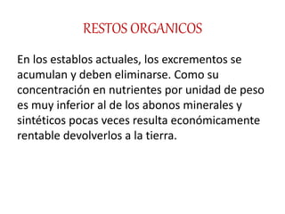 RESTOS ORGANICOS
En los establos actuales, los excrementos se
acumulan y deben eliminarse. Como su
concentración en nutrientes por unidad de peso
es muy inferior al de los abonos minerales y
sintéticos pocas veces resulta económicamente
rentable devolverlos a la tierra.
 