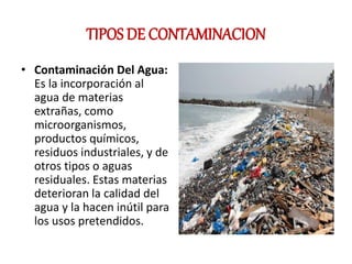 TIPOS DE CONTAMINACION
• Contaminación Del Agua:
Es la incorporación al
agua de materias
extrañas, como
microorganismos,
productos químicos,
residuos industriales, y de
otros tipos o aguas
residuales. Estas materias
deterioran la calidad del
agua y la hacen inútil para
los usos pretendidos.
 