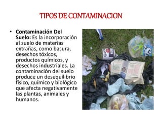 TIPOS DE CONTAMINACION
• Contaminación Del
Suelo: Es la incorporación
al suelo de materias
extrañas, como basura,
desechos tóxicos,
productos químicos, y
desechos industriales. La
contaminación del suelo
produce un desequilibrio
físico, químico y biológico
que afecta negativamente
las plantas, animales y
humanos.
 
