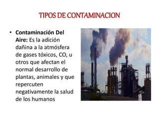 TIPOS DE CONTAMINACION
• Contaminación Del
Aire: Es la adición
dañina a la atmósfera
de gases tóxicos, CO, u
otros que afectan el
normal desarrollo de
plantas, animales y que
repercuten
negativamente la salud
de los humanos
 