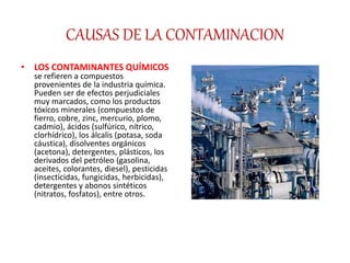 CAUSAS DE LA CONTAMINACION
• LOS CONTAMINANTES QUÍMICOS
se refieren a compuestos
provenientes de la industria química.
Pueden ser de efectos perjudiciales
muy marcados, como los productos
tóxicos minerales (compuestos de
fierro, cobre, zinc, mercurio, plomo,
cadmio), ácidos (sulfúrico, nítrico,
clorhídrico), los álcalis (potasa, soda
cáustica), disolventes orgánicos
(acetona), detergentes, plásticos, los
derivados del petróleo (gasolina,
aceites, colorantes, diesel), pesticidas
(insecticidas, fungicidas, herbicidas),
detergentes y abonos sintéticos
(nitratos, fosfatos), entre otros.
 