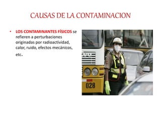 CAUSAS DE LA CONTAMINACION
• LOS CONTAMINANTES FÍSICOS se
refieren a perturbaciones
originadas por radioactividad,
calor, ruido, efectos mecánicos,
etc.
 