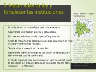 o Estableciendo un marco legal que brinde certeza.
o Generando información precisa y actualizada.
o Fortaleciendo instancias de supervisión y sanción.
o Creando mecanismos presupuestales que garanticen un flujo
estable y continuo de recursos.
o Sujetándose a la rendición de cuentas.
o Generando planes estratégicos con visión de largo plazo y
herramientas para la continuidad.
o Creando espacios para la coordinación intermunicipal y para
la alineación del plan de desarrollo municipal con los planes
estatales y federales.
5. Hacer valer la ley y
fortalecer las instituciones.
En 2011, en Colombia se
creó una Región
Administrativa y de
Planeación Especial (RAPE)
para integrar las políticas
territoriales y urbanas
de Bogotá y su vecina,
Cundinamarca.
Esto ha permitido
“contagiar” a la periferia de
Bogotá con planes para la
gestión de la movilidad, así
como un modelo de
desarrollo compacto.
Mejor práctica: Bogotá-
Cundinamarca
 