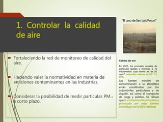  Estableciendo programas de verificación vehicular.
 Fortaleciendo la red de monitoreo de calidad del
aire.
 Haciendo valer la normatividad en materia de
emisiones contaminantes en las industrias.
 Considerar la posibilidad de medir partículas PM2.5
a corto plazo.
1. Controlar la calidad
de aire
Las fuentes móviles de
contaminación a la atmósfera
están constituidas por los
automóviles particulares y de
alquiler, así como el transporte
de carga y público. Se calcula
que la contaminación atmosférica
provocada por estas fuentes
contribuye con el 65% del total.
“El caso de San Luís Potosí”
Calidad del aire
En 2011, los promedio anuales de
partículas iguales y menores a 10
micrómetros cuya norma es de 50
ug/m³ presentan valores de 50.17 y
50.6.
 
