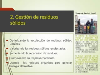  Optimizando la recolección de residuos sólidos
urbanos.
 Valorizando los residuos sólidos recolectados.
 Fomentando la separación de residuos.
 Promoviendo su reaprovechamiento.
 Usando los residuos orgánicos para generar
energía alternativa.
2. Gestión de residuos
sólidos
El sistema de recolección,
manejo y disposición final
tiene aún serias deficiencias,
algunas de ellas, son una
cobertura incompleta de la
recolección de los residuos
sólidos municipales
domésticos: áreas importantes
dentro y fuera de la ciudad.
La basura generada por la
población urbana se deposita
a cielo abierto en tiraderos
clandestinos dispersos en todo
la ciudad y sus alrededores,
generando problemas de
insalubridad y la proliferación
de fauna nociva transmisora
de enfermedades.
“El caso de San Luís Potosí”
 