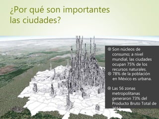 ¿Por qué son importantes
las ciudades?
 78% de la población
en México es urbana.
 Las 56 zonas
metropolitanas
generaron 73% del
Producto Bruto Total de
2011.
 Son núcleos de
consumo; a nivel
mundial, las ciudades
ocupan 75% de los
recursos naturales.
 