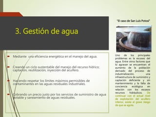  Mediante una eficiencia energética en el manejo del agua.
 Creando un ciclo sustentable del manejo del recurso hídrico;
captación, reutilización, inyección del acuífero.
 Haciendo respetar los límites máximos permisibles de
contaminantes en las aguas residuales industriales.
 Cobrando un precio justo por los servicios de suministro de agua
potable y saneamiento de aguas residuales.
3. Gestión de agua
Uno de los principales
problemas es la escasez del
agua. Entre otros factores que
lo agravan se encuentran: el
aumento de la población
derivado del proceso de
industrialización, una
infraestructura de suministro y
captación deficiente y sin
mantenimiento y la falta de
conciencia ecológica en
relación con los escasos
recursos hidráulicos. De
continuar con el actual nivel
de explotación del acuífero
inferior, existe el grave riesgo
de que se agote.
“El caso de San Luís Potosí”
 