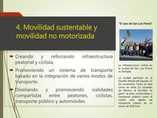  Creando y reforzando infraestructura
peatonal y ciclista,
 Promoviendo un sistema de transporte
basado en la integración de varios modos de
transporte.
 Diseñando y promoviendo vialidades
compartidas entre peatones, ciclistas,
transporte público y automóviles.
4. Movilidad sustentable y
movilidad no motorizada
La infraestructura ciclista en
la ciudad de San Luis Potosí
es limitada.
La ciudad participó en el
Desafío Modal del pasado 22
de noviembre. Tanto en ésta
como en otras 12 ciudades
de México, la bicicleta “le
ganó” al auto, motocicletas y
transporte público como el
medio más rápido de
transporte urbano en un
tramo de 9.85 kms.
“El caso de San Luís Potosí”
 