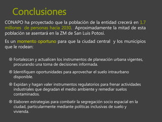 CONAPO ha proyectado que la población de la entidad crecerá en 1.7
millones de personas hacia 2030. Aproximadamente la mitad de esta
población se asentará en la ZM de San Luis Potosí.
Es un momento oportuno para que la ciudad central y los municipios
que le rodean:
 Fortalezcan y actualicen los instrumentos de planeación urbana vigentes,
procurando una toma de decisiones informada.
 Identifiquen oportunidades para aprovechar el suelo intraurbano
disponible.
 Expidan y hagan valer instrumentos regulatorios para frenar actividades
industriales que degradan el medio ambiente y remediar suelos
contaminados.
 Elaboren estrategias para combatir la segregación socio espacial en la
ciudad, particularmente mediante políticas inclusivas de suelo y
vivienda.
Conclusiones
 
