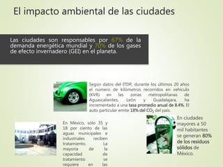 El impacto ambiental de las ciudades
Las ciudades son responsables por 67% de la
demanda energética mundial y 70% de los gases
de efecto invernadero (GEI) en el planeta.
En ciudades
mayores a 50
mil habitantes
se generan 80%
de los residuos
sólidos de
México.
En México, sólo 35 y
18 por ciento de las
aguas municipales e
industriales reciben
tratamiento. La
mayoría de la
capacidad de
tratamiento se
requiere en las
Según datos del ITDP, durante los últimos 20 años
el número de kilómetros recorridos en vehículo
(KVR) en las zonas metropolitanas de
Aguascalientes, León y Guadalajara, ha
incrementado a una tasa promedio anual de 8.4%. El
auto particular emite 18% del CO2 del país.
 