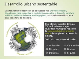 Desarrollo urbano sustentable
Para atender los retos del siglo
XXI, es fundamental que
ciudades y municipios hagan de
la sustentabilidad un principio
rector de sus planes de desarrollo
urbano.
Todo ello para planear ciudades:
Significa planear el crecimiento de las ciudades bajo una visión integral y
dinámica que haga compatible el crecimiento económico, el desarrollo social y la
viabilidad ambiental de la urbe en el largo plazo, procurando un equilibrio entre
estas tres esferas de desarrollo.
 Eficientes.
 Inclusivas.
 Competitivas
 Limpias.
 Seguras.
 Ordenadas.
 
