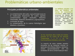 Problemáticas urbano-ambientales
Principales problemáticas ambientales:
1. La contaminación del suelo, cuya principal causa es
la inadecuada disposición de cuatro agentes
contaminantes: aguas residuales, desechos
industriales, desechos domésticos y agroquímicos.
2. La escasez de agua.
3. La contaminación de la cuenca hidrológica que
abastece a Querétaro.
Se han reportado altos niveles de metales
pesados en los suelos de los parques
Tangamanga I y II, y en los
fraccionamientos Morales y Loma Alta.
La mayoría de estos metales pesados
provienen de las industrias mineras, en
particular de la Minera México. Asimismo,
existen aproximadamente 150 mil
toneladas de tierra contaminada por flúor.
Zonas de
contaminación por
Industria
Las ladrilleras ubicadas a los
lados del Periférico son
fuentes de contaminación
atmosférica, sobre todo por
emisiones de bióxido del
azufre, bióxido de carbono y
partículas derivadas del
petróleo que producen
quemaduras pulmonares y
afecciones al sistema
nervioso.
 