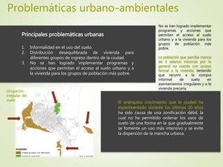Problemáticas urbano-ambientales
Principales problemáticas urbanas
1. Informalidad en el uso del suelo.
2. Distribución desequilibrada de vivienda para
diferentes grupos de ingreso dentro de la ciudad.
3. No se han logrado implementar programas y
acciones que permitan el acceso al suelo urbano y a
la vivienda para los grupos de población más pobre.
El anárquico crecimiento que la ciudad ha
experimentado durante los últimos 20 años
ha sido causa de una zonificación débil, la
cual no ha permitido ordenar los usos de
suelo de una forma en la que gradualmente
se fomente un uso más intensivo y se evite
la dispersión de la mancha urbana.
Ocupación
irregular del
suelo
No se han logrado implementar
programas y acciones que
permitan el acceso al suelo
urbano y a la vivienda para los
grupos de población más
pobre.
La población que percibe menos
de 3 salarios mínimos por lo
general no cuenta con acceso
formal a la vivienda, teniendo
que recurrir a la compra
informal de suelo en
asentamientos irregulares y a la
vivienda precaria.
 