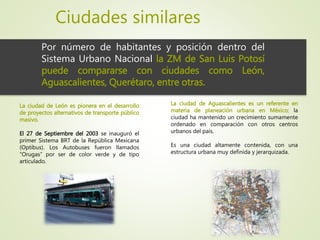 Ciudades similares
Por número de habitantes y posición dentro del
Sistema Urbano Nacional la ZM de San Luis Potosí
puede compararse con ciudades como León,
Aguascalientes, Querétaro, entre otras.
La ciudad de León es pionera en el desarrollo
de proyectos alternativos de transporte público
masivo.
El 27 de Septiembre del 2003 se inauguró el
primer Sistema BRT de la República Mexicana
(Optibus). Los Autobuses fueron llamados
“Orugas” por ser de color verde y de tipo
articulado.
La ciudad de Aguascalientes es un referente en
materia de planeación urbana en México; la
ciudad ha mantenido un crecimiento sumamente
ordenado en comparación con otros centros
urbanos del país.
Es una ciudad altamente contenida, con una
estructura urbana muy definida y jerarquizada.
 