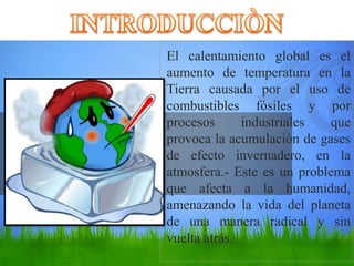 El calentamiento global es el
aumento de temperatura en la
Tierra causada por el uso de
combustibles fósiles y por
procesos industriales que
provoca la acumulación de gases
de efecto invernadero, en la
atmosfera.- Este es un problema
que afecta a la humanidad,
amenazando la vida del planeta
de una manera radical y sin
vuelta atrás.
 