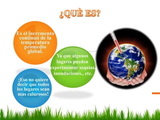 Es el incremento
continuó de la
temperatura
promedio
global.
¡Eso no quiere
decir que todos
los lugares sean
mas calurosos!
Ya que algunos
lugares pueden
experimentar sequias,
inundaciones., etc.
 