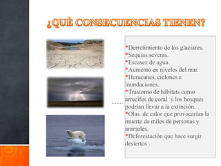 *Derretimiento de los glaciares.
*Sequias severas.
*Escasez de agua.
*Aumento en niveles del mar.
*Huracanes, ciclones e
inundaciones.
*Trastorno de hábitats como
arrecifes de coral y los bosques
podrían llevar a la extinción.
*Olas de calor que provocarían la
muerte de miles de personas y
animales.
*Deforestación que hace surgir
desiertos .
 