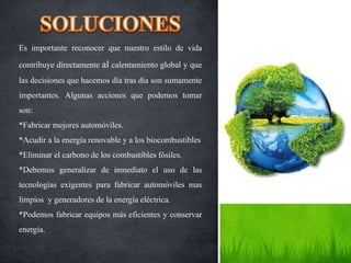 Es importante reconocer que nuestro estilo de vida
contribuye directamente al calentamiento global y que
las decisiones que hacemos día tras día son sumamente
importantes. Algunas acciones que podemos tomar
son:
*Fabricar mejores automóviles.
*Acudir a la energía renovable y a los biocombustibles
*Eliminar el carbono de los combustibles fósiles.
*Debemos generalizar de inmediato el uso de las
tecnologías exigentes para fabricar automóviles mas
limpios y generadores de la energía eléctrica.
*Podemos fabricar equipos más eficientes y conservar
energía.
 