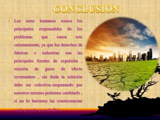 • Los seres humanos somos los
principales responsables de los
problemas que causa este
calentamiento, ya que los desechos de
fabricas e industrias son las
principales fuentes de expulsión ,
emisión de gases de efecto
invernadero , sin duda la solución
debe ser colectiva.-empezando por
nosotros mismos podemos cambiarlo ,
si no lo hacemos las consecuencias
serán grandes para todos.
 