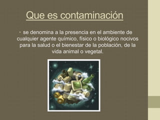 Que es contaminación
• se denomina a la presencia en el ambiente de
cualquier agente químico, físico o biológico nocivos
para la salud o el bienestar de la población, de la
vida animal o vegetal.
 