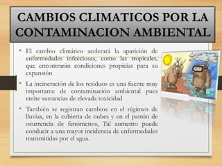 • El cambio climático acelerará la aparición de
enfermedades infecciosas, como las tropicales,
que encontrarán condiciones propicias para su
expansión
• La incineración de los residuos es una fuente muy
importante de contaminación ambiental pues
emite sustancias de elevada toxicidad
• También se registran cambios en el régimen de
lluvias, en la cubierta de nubes y en el patrón de
ocurrencia de fenómenos, Tal aumento puede
conducir a una mayor incidencia de enfermedades
transmitidas por el agua.
CAMBIOS CLIMATICOS POR LA
CONTAMINACION AMBIENTAL
 