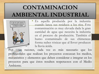 • Es aquella producida por la industria
cuando lanza sus residuos a los ríos. Esta
contaminación es muy elevada dada la gran
cantidad de agua que necesita la industria
en el proceso de producción. También el
humo contaminado de sus chimeneas
forma nubes tóxicas que al llover producen
la lluvia ácida.
CONTAMINACION
AMBIENTAL INDUSTRIAL
Por estas razones, cada vez es más necesario que los
profesionales que realizan los proyectos conozcan los medios,
mecanismos y elementos que deben considerar e integrar en los
proyectos para que éstos resulten respetuosos con el Medio
Ambiente.
 