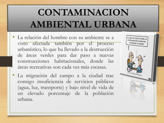• La relación del hombre con su ambiente se a
visto afectada también por el proceso
urbanístico, lo que ha llevado a la destrucción
de áreas verdes para dar paso a nuevas
construcciones habitacionales, donde las
áreas recreativas son cada ves más escasas.
• La migración del campo a la ciudad trae
consigo insuficiencia de servicios públicos
(agua, luz, transporte) y bajo nivel de vida de
un elevado porcentaje de la población
urbana.
CONTAMINACION
AMBIENTAL URBANA
 