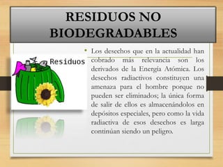 • Los desechos que en la actualidad han
cobrado más relevancia son los
derivados de la Energía Atómica. Los
desechos radiactivos constituyen una
amenaza para el hombre porque no
pueden ser eliminados; la única forma
de salir de ellos es almacenándolos en
depósitos especiales, pero como la vida
radiactiva de esos desechos es larga
continúan siendo un peligro.
RESIDUOS NO
BIODEGRADABLES
 
