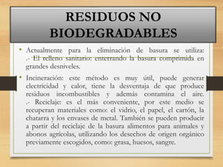 • Actualmente para la eliminación de basura se utiliza:
.- El relleno sanitario: enterrando la basura comprimida en
grandes desniveles.
• Incineración: este método es muy útil, puede generar
electricidad y calor, tiene la desventaja de que produce
residuos incombustibles y además contamina el aire.
.- Reciclaje: es el más conveniente, por este medio se
recuperan materiales como: el vidrio, el papel, el cartón, la
chatarra y los envases de metal. También se pueden producir
a partir del reciclaje de la basura alimentos para animales y
abonos agrícolas, utilizando los desechos de origen orgánico
previamente escogidos, como: grasa, huesos, sangre.
RESIDUOS NO
BIODEGRADABLES
 