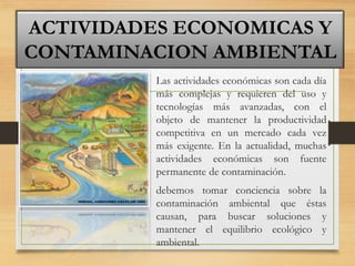 • Las actividades económicas son cada día
más complejas y requieren del uso y
tecnologías más avanzadas, con el
objeto de mantener la productividad
competitiva en un mercado cada vez
más exigente. En la actualidad, muchas
actividades económicas son fuente
permanente de contaminación.
• debemos tomar conciencia sobre la
contaminación ambiental que éstas
causan, para buscar soluciones y
mantener el equilibrio ecológico y
ambiental.
ACTIVIDADES ECONOMICAS Y
CONTAMINACION AMBIENTAL
 