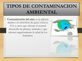 • Contaminación del aire: es la adición
dañina a la atmósfera de gases tóxicos,
CO, u otros que afectan el normal
desarrollo de plantas, animales y que
afectan negativamente la salud de los
humanos.
TIPOS DE CONTAMINACION
AMBIENTAL
 