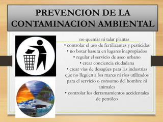 no quemar ni talar plantas
• controlar el uso de fertilizantes y pesticidas
• no botar basura en lugares inapropiados
• regular el servicio de aseo urbano
• crear conciencia ciudadana
• crear vías de desagües para las industrias
que no lleguen a los mares ni ríos utilizados
para el servicio o consumo del hombre ni
animales
• controlar los derramamientos accidentales
de petróleo
PREVENCION DE LA
CONTAMINACION AMBIENTAL
 