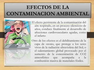 El efecto persistente de la contaminación del
aire respirado, en un proceso silencioso de
años, conduce finalmente al desarrollo de
afecciones cardiovasculares agudas, como
el infarto
Otro de los efectos es el debilitamiento de la
capa de ozono, que protege a los seres
vivos de la radiación ultravioleta del Sol; o
el calentamiento global provocado por el
aumento de la concentración de CO2
atmosférico que acompaña a la
combustión masiva de materiales fósiles.
EFECTOS DE LA
CONTAMINACION AMBIENTAL
 