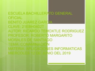 ESCUELA BACHILLERATO GENERAL
OFICIAL
BENITO JUAREZ GARCIA
CLAVE: 21EBH0402T
AUTOR: RICARDO TEMOXTLE RODRIGUEZ
PROFESOR: ROBERTO MARGARITO
MORALES DE SANTIAGO
TEMA: CONAMINACION
MATERIA: APLICACIONES INFORMATICAS
MIERCOLES 12 DE JUNIO DEL 2019
 
