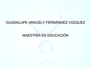 GUADALUPE ARACELY FERNÁNDEZ VÁZQUEZ
MAESTRÍA EN EDUCACIÓN
 