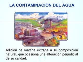 LA CONTAMINACIÓN DEL AGUA
Adición de materia extraña a su composición
natural, que ocasiona una alteración perjudicial
de su calidad.
 