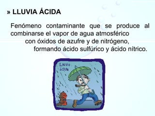 » LLUVIA ÁCIDA
Fenómeno contaminante que se produce al
combinarse el vapor de agua atmosférico
con óxidos de azufre y de nitrógeno,
formando ácido sulfúrico y ácido nítrico.
 