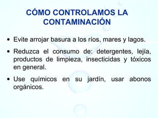 CÓMO CONTROLAMOS LA
CONTAMINACIÓN
• Evite arrojar basura a los ríos, mares y lagos.
• Reduzca el consumo de: detergentes, lejía,
productos de limpieza, insecticidas y tóxicos
en general.
• Use químicos en su jardín, usar abonos
orgánicos.
 