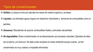 ❖ Sólidos: La basura como por ejemplo los restos de materia orgánica y envases.
❖ Líquidos: Las llamadas aguas negras con desechos industriales y derrames de combustibles como el
petróleo.
❖ Gaseosos: Resultantes de quemar combustibles fósiles y derivados del petróleo.
❖ No degradables: Estos contaminantes no se descomponen por procesos naturales. Ejemplos de ellos
son el plomo y el mercurio. Se debe evitar arrojarlos al medio ambiente porque cuando ya han
contaminado es muy costoso o imposible eliminarlos.
Tipos de contaminantes
 