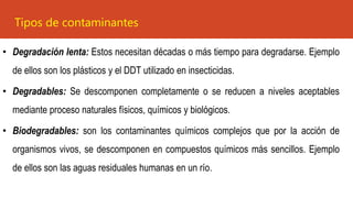 • Degradación lenta: Estos necesitan décadas o más tiempo para degradarse. Ejemplo
de ellos son los plásticos y el DDT utilizado en insecticidas.
• Degradables: Se descomponen completamente o se reducen a niveles aceptables
mediante proceso naturales físicos, químicos y biológicos.
• Biodegradables: son los contaminantes químicos complejos que por la acción de
organismos vivos, se descomponen en compuestos químicos más sencillos. Ejemplo
de ellos son las aguas residuales humanas en un río.
Tipos de contaminantes
 