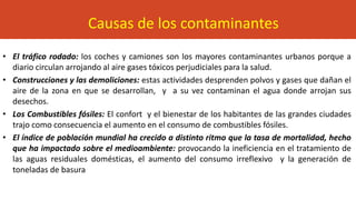 • El tráfico rodado: los coches y camiones son los mayores contaminantes urbanos porque a
diario circulan arrojando al aire gases tóxicos perjudiciales para la salud.
• Construcciones y las demoliciones: estas actividades desprenden polvos y gases que dañan el
aire de la zona en que se desarrollan, y a su vez contaminan el agua donde arrojan sus
desechos.
• Los Combustibles fósiles: El confort y el bienestar de los habitantes de las grandes ciudades
trajo como consecuencia el aumento en el consumo de combustibles fósiles.
• El índice de población mundial ha crecido a distinto ritmo que la tasa de mortalidad, hecho
que ha impactado sobre el medioambiente: provocando la ineficiencia en el tratamiento de
las aguas residuales domésticas, el aumento del consumo irreflexivo y la generación de
toneladas de basura
Causas de los contaminantes
 