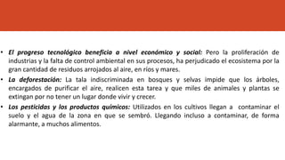 • El progreso tecnológico beneficia a nivel económico y social: Pero la proliferación de
industrias y la falta de control ambiental en sus procesos, ha perjudicado el ecosistema por la
gran cantidad de residuos arrojados al aire, en ríos y mares.
• La deforestación: La tala indiscriminada en bosques y selvas impide que los árboles,
encargados de purificar el aire, realicen esta tarea y que miles de animales y plantas se
extingan por no tener un lugar donde vivir y crecer.
• Los pesticidas y los productos químicos: Utilizados en los cultivos llegan a contaminar el
suelo y el agua de la zona en que se sembró. Llegando incluso a contaminar, de forma
alarmante, a muchos alimentos.
 