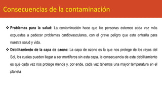❖ Problemas para la salud: La contaminación hace que las personas estemos cada vez más
expuestas a padecer problemas cardiovasculares, con el grave peligro que esto entraña para
nuestra salud y vida.
❖ Debilitamiento de la capa de ozono: La capa de ozono es la que nos protege de los rayos del
Sol, los cuales pueden llegar a ser mortíferos sin esta capa. la consecuencia de este debilitamiento
es que cada vez nos protege menos y, por ende, cada vez tenemos una mayor temperatura en el
planeta
Consecuencias de la contaminación
 