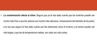 • La contaminación afecta al clima: Seguro que ya te has dado cuenta que los inviernos pueden ser
mucho más fríos o que los veranos son mucho más calurosos, consecuencia del deshielo de los polos,
a la vez que seguro te has dado cuenta que las estaciones como el invierno y el verano pueden ser
más largas y que las de temperaturas medias, son cada vez más cortas.
 