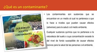 ¿Qué es un contaminante?
• Los contaminantes son sustancias que se
encuentran en un medio al cual no pertenece o que
lo hace a niveles que pueden causar efectos
(adversos) para la salud o el medio ambiente.
• Cualquier sustancia química que no pertenece a la
naturaleza del suelo o cuya concentración excede la
del nivel de fondo susceptible de causar efectos
nocivos para la salud de las personas o el ambiente.
 