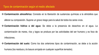 Tipos de contaminación según el medio afectado
❖ Contaminación atmosférica: Consiste en la liberación de sustancias químicas a la atmósfera que
alteran su composición. Supone un grave riesgo para la salud de todos los seres vivos.
❖ Contaminación hídrica o del agua: Se debe a la presencia de desechos en el agua. La
contaminación de mares, ríos y lagos se produce por las actividades del ser humano y es foco de
infecciones.
❖ Contaminación del suelo: Como los dos anteriores tipos de contaminación, se debe a la acción
humana (los residuos y la basura arrojada en cualquier superficie terrestre).
 