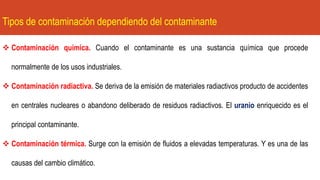 Tipos de contaminación dependiendo del contaminante
❖ Contaminación química. Cuando el contaminante es una sustancia química que procede
normalmente de los usos industriales.
❖ Contaminación radiactiva. Se deriva de la emisión de materiales radiactivos producto de accidentes
en centrales nucleares o abandono deliberado de residuos radiactivos. El uranio enriquecido es el
principal contaminante.
❖ Contaminación térmica. Surge con la emisión de fluidos a elevadas temperaturas. Y es una de las
causas del cambio climático.
 