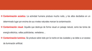 ❖ Contaminación acústica. La actividad humana produce mucho ruido, y los altos decibelios en un
determinado lugar por encima de sus niveles naturales marcan la contaminación.
❖ Contaminación visual. Aquella que destruye de forma visual un paisaje natural, como las torres de
energía eléctrica, vallas publicitarias, vertederos…
❖ Contaminación lumínica. Se produce sobre todo por la noche en las ciudades y se debe a un exceso
de iluminación artificial.
 